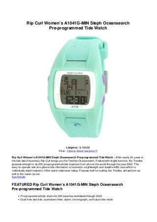 Rip Curl Women’s A1041G-MIN Steph Oceansearch
Pre-programmed Tide Watch
Listprice : $ 150.00
Price : Click to check low price !!!
Rip Curl Women’s A1041G-MIN Steph Oceansearch Pre-programmed Tide Watch – After nearly 20 years in
the tide watch business, Rip Curl brings you the Trestles Oceansearch. Packed with digital function, the Trestles
greatest strength is its 200 pre-programmed tide locations from all over the world through the year 2022. The
easy-to-operate and at-a-glance tide information is housed in a lightweight and durable ABS case which is
individually depth tested to 100m water resistance rating. Purpose built for surfing, the Trestles will perform as
well in the ocean as out.
See Details
FEATURED Rip Curl Women’s A1041G-MIN Steph Oceansearch
Pre-programmed Tide Watch
Pre-programmed tide charts for 200 beaches worldwide through 2022
Dual time and tide, countdown timer, alarm, chronograph, and future tide mode
 