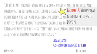 @_LockardRIP DevOps
“At its heart, though—when you dig down underneath the rhetoric and
positions, the software architecture decisions and design patterns,
down below the software-development lifecycle and your agile
practice—DevOps is about bringing together all the people you need to
build and run your business effectively, and empowering them to move
as quickly as possible towards their goals. “
Adam Jacob
Co-Founder and CTO of Chef
Failure 2: Widespread
misconceptions of
DevOps
 