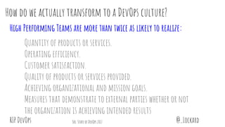 @_LockardRIP DevOps
How do we actually transform to a DevOps culture?
High Performing Teams are more than twice as likely to realize:
Quantity of products or services.
Operating efficiency.
Customer satisfaction.
Quality of products or services provided.
Achieving organizational and mission goals.
Measures that demonstrate to external parties whether or not
the organization is achieving intended results
Src: State of DevOps 2017
 