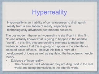 Hyperreality
Hyperreality is an inability of consciousness to distinguish
reality from a simulation of reality, especially in
technologically advanced postmodern societies.
The postmodern theme as hyperreality is significant in this film.
No one actually knows what is going to happen in the afterlife
"world". In this film, they are creating elements to make the
audience believe that this is going to happen in the afterlife for
selected police officers. I believe this film is more of a
development of ideas as well as signifying the hypodermic needle
theory.
• Evidence of hyperreality:
• The character itself whenever they are disguised in the real
world and being themselves in the afterlife world.
 