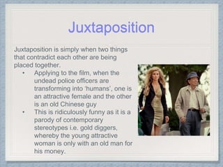 Juxtaposition
Juxtaposition is simply when two things
that contradict each other are being
placed together.
• Applying to the film, when the
undead police officers are
transforming into ‘humans’, one is
an attractive female and the other
is an old Chinese guy
• This is ridiculously funny as it is a
parody of contemporary
stereotypes i.e. gold diggers,
whereby the young attractive
woman is only with an old man for
his money.
 