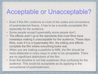 Acceptable or Unacceptable?
• Even if this film conforms to most of the codes and conventions
of postmodernist theory, it has to be a socially acceptable film
especially for the audience.
• Some people accept hyperreality some people don’t.
• The effects aren’t up to the standards that most films have
nowadays making it unacceptable for the audience. These days
films, even if it is a hyperreality film, the editing and effects
complete the film where everything looks real.
• When you are making a pastiche to MIB, the film should be
more elaborate in many ways in order to be acceptable. There
are no significant distinctions of the film.
• Even the storyline is not fully explained, thus confusing for the
audience. This would be acceptable as its applying to the
conventional of postmodernism.
 