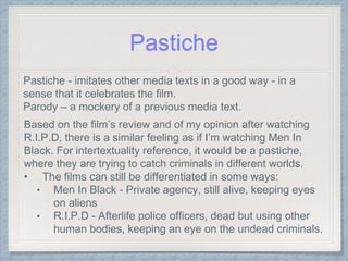 Pastiche - imitates other media texts in a good way - in a
sense that it celebrates the film.
Parody – a mockery of a previous media text.
Based on the film’s review and of my opinion after watching
R.I.P.D, there is a similar feeling as if I’m watching Men In
Black. For intertextuality reference, it would be a pastiche,
where they are trying to catch criminals in different worlds.
• The films can still be differentiated in some ways:
• Men In Black - Private agency, still alive, keeping eyes
on aliens
• R.I.P.D - Afterlife police officers, dead but using other
human bodies, keeping an eye on the undead criminals.
Pastiche
 