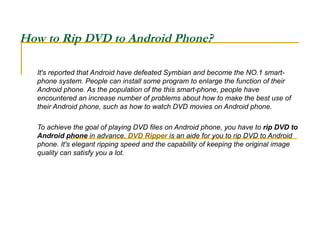 How to Rip DVD to Android Phone?  It's reported that Android have defeated Symbian and become the NO.1 smart-phone system. People can install some program to enlarge the function of their Android phone. As the population of the this smart-phone, people have encountered an increase number of problems about how to make the best use of their Android phone, such as how to watch DVD movies on Android phone.  To achieve the goal of playing DVD files on Android phone, you have to  rip DVD to Android phone  in advance.  DVD Ripper  is an aide for you to rip DVD to Android phone. It's elegant ripping speed and the capability of keeping the original image quality can satisfy you a lot. 