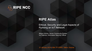 21 January 2019 | 56th TF-CSIRT, Tallinn, Estonia
RIPE Atlas
Ethical, Security and Legal Aspects of
Running an IoT Network
Mirjam Kühne, Senior Community Builder
Ivo Dijkhuis, Information Security Officer
 
