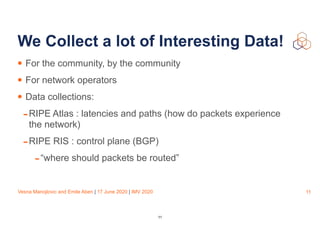 Vesna Manojlovic and Emile Aben | 17 June 2020 | IMV 2020
We Collect a lot of Interesting Data!
• For the community, by the community
• For network operators
• Data collections:
-RIPE Atlas : latencies and paths (how do packets experience
the network)
-RIPE RIS : control plane (BGP)
-“where should packets be routed”
11
11
 