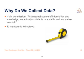 Vesna Manojlovic and Emile Aben | 17 June 2020 | IMV 2020
Why Do We Collect Data?
• It’s in our mission: “As a neutral source of information and
knowledge, we actively contribute to a stable and innovative
Internet.”
• To measure is to improve
12
12
 