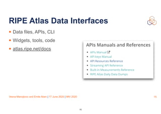 Vesna Manojlovic and Emile Aben | 17 June 2020 | IMV 2020
RIPE Atlas Data Interfaces
• Data files, APIs, CLI
• Widgets, tools, code
• atlas.ripe.net/docs
15
15
 