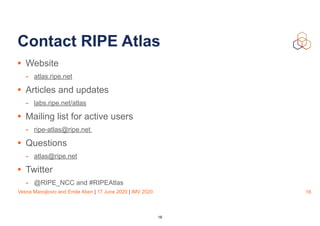 Vesna Manojlovic and Emile Aben | 17 June 2020 | IMV 2020
Contact RIPE Atlas
• Website
- atlas.ripe.net
• Articles and updates
- labs.ripe.net/atlas
• Mailing list for active users
- ripe-atlas@ripe.net
• Questions
- atlas@ripe.net
• Twitter
- @RIPE_NCC and #RIPEAtlas
16
16
 