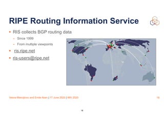 Vesna Manojlovic and Emile Aben | 17 June 2020 | IMV 2020
RIPE Routing Information Service
• RIS collects BGP routing data
- Since 1999
- From multiple viewpoints
• ris.ripe.net
• ris-users@ripe.net
18
18
 