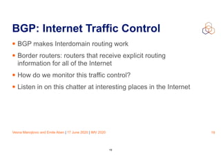 Vesna Manojlovic and Emile Aben | 17 June 2020 | IMV 2020
BGP: Internet Traffic Control
• BGP makes Interdomain routing work
• Border routers: routers that receive explicit routing
information for all of the Internet
• How do we monitor this traffic control?
• Listen in on this chatter at interesting places in the Internet
19
19
 