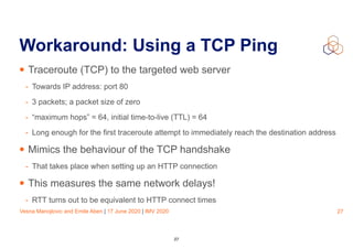 Vesna Manojlovic and Emile Aben | 17 June 2020 | IMV 2020
Workaround: Using a TCP Ping
• Traceroute (TCP) to the targeted web server
- Towards IP address: port 80
- 3 packets; a packet size of zero
- “maximum hops” = 64, initial time-to-live (TTL) = 64
- Long enough for the first traceroute attempt to immediately reach the destination address
• Mimics the behaviour of the TCP handshake
- That takes place when setting up an HTTP connection
• This measures the same network delays!
- RTT turns out to be equivalent to HTTP connect times
27
27
 
