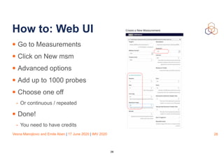 Vesna Manojlovic and Emile Aben | 17 June 2020 | IMV 2020
How to: Web UI
• Go to Measurements
• Click on New msm
• Advanced options
• Add up to 1000 probes
• Choose one off
- Or continuous / repeated
• Done!
- You need to have credits
28
28
 