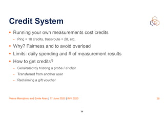Vesna Manojlovic and Emile Aben | 17 June 2020 | IMV 2020
Credit System
• Running your own measurements cost credits
- Ping = 10 credits, traceroute = 20, etc.
• Why? Fairness and to avoid overload
• Limits: daily spending and # of measurement results
• How to get credits?
- Generated by hosting a probe / anchor
- Transferred from another user
- Reclaiming a gift voucher
29
29
 