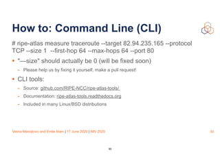 Vesna Manojlovic and Emile Aben | 17 June 2020 | IMV 2020
How to: Command Line (CLI)
# ripe-atlas measure traceroute --target 82.94.235.165 --protocol
TCP --size 1 --first-hop 64 --max-hops 64 --port 80  
• "—size" should actually be 0 (will be fixed soon)
- Please help us by fixing it yourself, make a pull request!
• CLI tools:
- Source: github.com/RIPE-NCC/ripe-atlas-tools/
- Documentation: ripe-atlas-tools.readthedocs.org
- Included in many Linux/BSD distributions
30
30
 