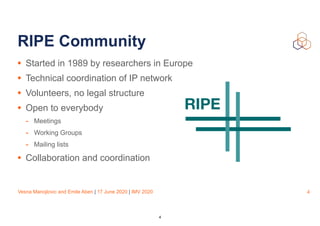 Vesna Manojlovic and Emile Aben | 17 June 2020 | IMV 2020
RIPE Community
• Started in 1989 by researchers in Europe
• Technical coordination of IP network
• Volunteers, no legal structure
• Open to everybody
- Meetings
- Working Groups
- Mailing lists
• Collaboration and coordination
4
4
 