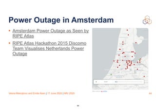 Vesna Manojlovic and Emile Aben | 17 June 2020 | IMV 2020
Power Outage in Amsterdam
• Amsterdam Power Outage as Seen by
RIPE Atlas
• RIPE Atlas Hackathon 2015 Discomo
Team Visualises Netherlands Power
Outage
44
44
 