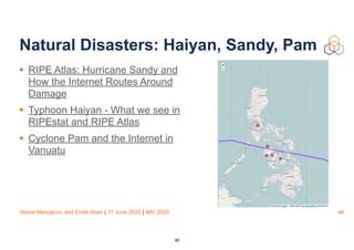 Vesna Manojlovic and Emile Aben | 17 June 2020 | IMV 2020
Natural Disasters: Haiyan, Sandy, Pam
• RIPE Atlas: Hurricane Sandy and
How the Internet Routes Around
Damage
• Typhoon Haiyan - What we see in
RIPEstat and RIPE Atlas
• Cyclone Pam and the Internet in
Vanuatu
46
46
 