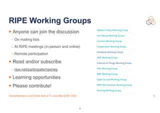 Vesna Manojlovic and Emile Aben | 17 June 2020 | IMV 2020
RIPE Working Groups
• Anyone can join the discussion
- On mailing lists
- At RIPE meetings (in-person and online)
- Remote participation
• Read and/or subscribe
- ripe.net/participate/ripe/wg
• Learning opportunities
• Please contribute!
5
5
 