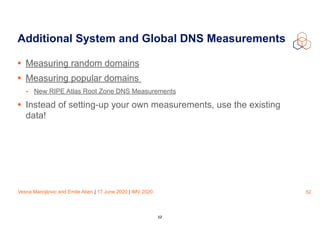 Vesna Manojlovic and Emile Aben | 17 June 2020 | IMV 2020
Additional System and Global DNS Measurements
• Measuring random domains
• Measuring popular domains
- New RIPE Atlas Root Zone DNS Measurements
• Instead of setting-up your own measurements, use the existing
data!
52
52
 