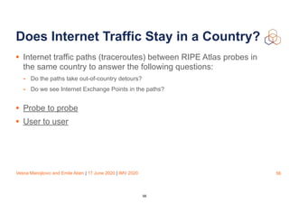 Vesna Manojlovic and Emile Aben | 17 June 2020 | IMV 2020
Does Internet Traffic Stay in a Country?
• Internet traffic paths (traceroutes) between RIPE Atlas probes in
the same country to answer the following questions:
- Do the paths take out-of-country detours?
- Do we see Internet Exchange Points in the paths?
• Probe to probe
• User to user
56
56
 