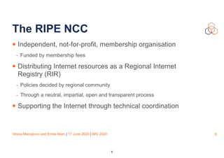 Vesna Manojlovic and Emile Aben | 17 June 2020 | IMV 2020
The RIPE NCC
• Independent, not-for-profit, membership organisation
- Funded by membership fees
• Distributing Internet resources as a Regional Internet
Registry (RIR)
- Policies decided by regional community
- Through a neutral, impartial, open and transparent process
• Supporting the Internet through technical coordination
6
6
 