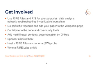 Vesna Manojlovic and Emile Aben | 17 June 2020 | IMV 2020
Get Involved
• Use RIPE Atlas and RIS for your purposes: data analysis,
network troubleshooting, investigative journalism
• Do scientific research and add your paper to the Wikipedia page
• Contribute to the code and community tools
• Add multi-lingual content / documentation on GitHub
• Sponsor a hackathon!
• Host a RIPE Atlas anchor or a (SW) probe
• Write a RIPE Labs article
63
63
 