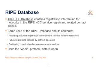 Vesna Manojlovic and Emile Aben | 17 June 2020 | IMV 2020
RIPE Database
• The RIPE Database contains registration information for
networks in the RIPE NCC service region and related contact
details.
• Some uses of the RIPE Database and its contents:
- Providing accurate registration information of Internet number resources
- Publishing routing policies by network operators
- Facilitating coordination between network operators
• Uses the “whois” protocol, data is open
7
7
 