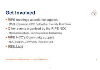 Vesna Manojlovic and Emile Aben | 17 June 2020 | IMV 2020
Get Involved
• RIPE meetings attendance support:
- RACI programme, RIPE Fellowship, Diversity Task Force
• Other events organised by the RIPE NCC
- Regional meetings, training courses, hackathons
• RIPE NCC’s Community support
- NOG support, Community Projects Fund
• RIPE Labs
9
9
 