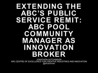EXTENDING THE
ABC’S PUBLIC
SERVICE REMIT:
ABC POOL
COMMUNITY
MANAGER AS
INNOVATION
BROKERJONATHON HUTCHINSON
ARC CENTRE OF EXCELLENCE FOR CREATIVE INDUSTRIES AND INNOVATION
@dhutchman
 
