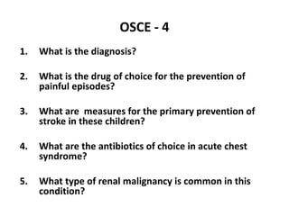 OSCE - 4
1. What is the diagnosis?
2. What is the drug of choice for the prevention of
painful episodes?
3. What are measures for the primary prevention of
stroke in these children?
4. What are the antibiotics of choice in acute chest
syndrome?
5. What type of renal malignancy is common in this
condition?
 