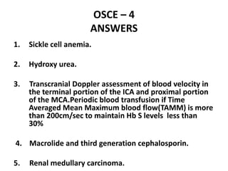 OSCE – 4
ANSWERS
1. Sickle cell anemia.
2. Hydroxy urea.
3. Transcranial Doppler assessment of blood velocity in
the terminal portion of the ICA and proximal portion
of the MCA.Periodic blood transfusion if Time
Averaged Mean Maximum blood flow(TAMM) is more
than 200cm/sec to maintain Hb S levels less than
30%
4. Macrolide and third generation cephalosporin.
5. Renal medullary carcinoma.
 