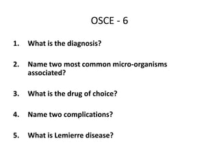 OSCE - 6
1. What is the diagnosis?
2. Name two most common micro-organisms
associated?
3. What is the drug of choice?
4. Name two complications?
5. What is Lemierre disease?
 