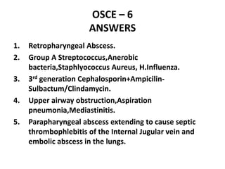 OSCE – 6
ANSWERS
1. Retropharyngeal Abscess.
2. Group A Streptococcus,Anerobic
bacteria,Staphlyococcus Aureus, H.Influenza.
3. 3rd generation Cephalosporin+Ampicilin-
Sulbactum/Clindamycin.
4. Upper airway obstruction,Aspiration
pneumonia,Mediastinitis.
5. Parapharyngeal abscess extending to cause septic
thrombophlebitis of the Internal Jugular vein and
embolic abscess in the lungs.
 