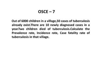 OSCE – 7
Out of 6000 children in a village,50 cases of tuberculosis
already exist.There are 10 newly diagnosed cases in a
year.Two children died of tuberculosis.Calculate the
Prevalence rate, Incidence rate, Case fatality rate of
tuberculosis in that village.
 