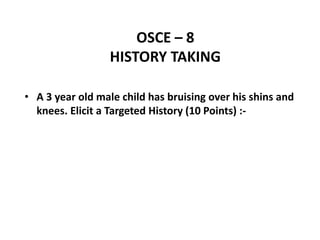 OSCE – 8
HISTORY TAKING
• A 3 year old male child has bruising over his shins and
knees. Elicit a Targeted History (10 Points) :-
 
