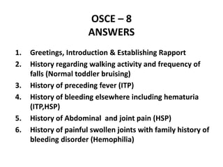 OSCE – 8
ANSWERS
1. Greetings, Introduction & Establishing Rapport
2. History regarding walking activity and frequency of
falls (Normal toddler bruising)
3. History of preceding fever (ITP)
4. History of bleeding elsewhere including hematuria
(ITP,HSP)
5. History of Abdominal and joint pain (HSP)
6. History of painful swollen joints with family history of
bleeding disorder (Hemophilia)
 