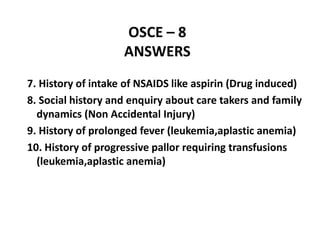 OSCE – 8
ANSWERS
7. History of intake of NSAIDS like aspirin (Drug induced)
8. Social history and enquiry about care takers and family
dynamics (Non Accidental Injury)
9. History of prolonged fever (leukemia,aplastic anemia)
10. History of progressive pallor requiring transfusions
(leukemia,aplastic anemia)
 