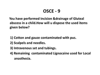 OSCE - 9
You have performed Incision &drainage of Gluteal
abscess in a child.How will u dispose the used items
given below?
1) Cotton and gauze contaminated with pus.
2) Scalpels and needles.
3) Intravenous set and tubings.
4) Remaining contaminated Lignocaine used for Local
anasthesia.
 