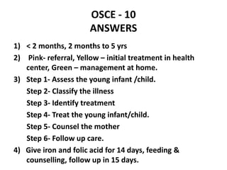 OSCE - 10
ANSWERS
1) < 2 months, 2 months to 5 yrs
2) Pink- referral, Yellow – initial treatment in health
center, Green – management at home.
3) Step 1- Assess the young infant /child.
Step 2- Classify the illness
Step 3- Identify treatment
Step 4- Treat the young infant/child.
Step 5- Counsel the mother
Step 6- Follow up care.
4) Give iron and folic acid for 14 days, feeding &
counselling, follow up in 15 days.
 