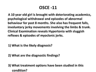 OSCE -11
A 10 year old girl is brought with deteriorating academics,
psychological withdrawal and episodes of abnormal
behaviour for past 8 months. She also has frequent falls,
involuntary jerky movements involving the limbs & trunk.
Clinical Examination reveals Hypertonia with sluggish
reflexes & episodes of myoclonic jerks.
1) What is the likely diagnosis?
2) What are the diagnostic findings?
3) What treatment options have been studied in this
condition?
 