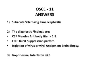 OSCE - 11
ANSWERS
1) Subacute Sclerosing Panencephalitis.
2) The diagnostic Findings are:
• CSF Measles Antibody titer > 1:8
• EEG: Burst Suppression pattern.
• Isolation of virus or viral Antigen on Brain Biopsy.
3) Isoprinosine, Interferon α2β
 