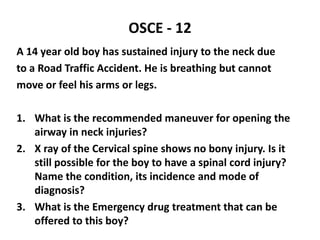 OSCE - 12
A 14 year old boy has sustained injury to the neck due
to a Road Traffic Accident. He is breathing but cannot
move or feel his arms or legs.
1. What is the recommended maneuver for opening the
airway in neck injuries?
2. X ray of the Cervical spine shows no bony injury. Is it
still possible for the boy to have a spinal cord injury?
Name the condition, its incidence and mode of
diagnosis?
3. What is the Emergency drug treatment that can be
offered to this boy?
 
