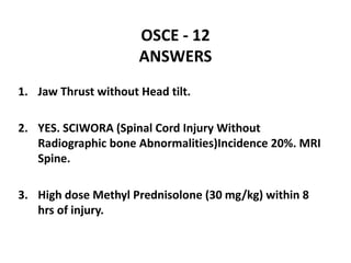 OSCE - 12
ANSWERS
1. Jaw Thrust without Head tilt.
2. YES. SCIWORA (Spinal Cord Injury Without
Radiographic bone Abnormalities)Incidence 20%. MRI
Spine.
3. High dose Methyl Prednisolone (30 mg/kg) within 8
hrs of injury.
 