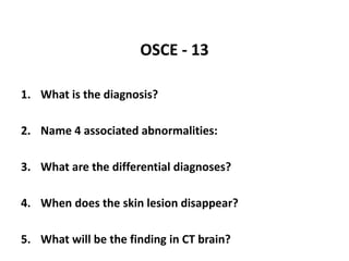 OSCE - 13
1. What is the diagnosis?
2. Name 4 associated abnormalities:
3. What are the differential diagnoses?
4. When does the skin lesion disappear?
5. What will be the finding in CT brain?
 