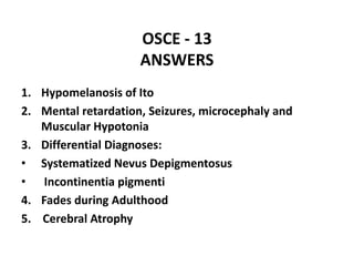 OSCE - 13
ANSWERS
1. Hypomelanosis of Ito
2. Mental retardation, Seizures, microcephaly and
Muscular Hypotonia
3. Differential Diagnoses:
• Systematized Nevus Depigmentosus
• Incontinentia pigmenti
4. Fades during Adulthood
5. Cerebral Atrophy
 