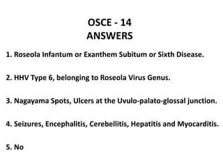OSCE - 14
ANSWERS
1. Roseola Infantum or Exanthem Subitum or Sixth Disease.
2. HHV Type 6, belonging to Roseola Virus Genus.
3. Nagayama Spots, Ulcers at the Uvulo-palato-glossal junction.
4. Seizures, Encephalitis, Cerebellitis, Hepatitis and Myocarditis.
5. No
 