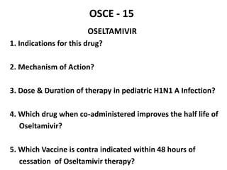 OSCE - 15
OSELTAMIVIR
1. Indications for this drug?
2. Mechanism of Action?
3. Dose & Duration of therapy in pediatric H1N1 A Infection?
4. Which drug when co-administered improves the half life of
Oseltamivir?
5. Which Vaccine is contra indicated within 48 hours of
cessation of Oseltamivir therapy?
 