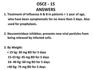 OSCE - 15
ANSWERS
1. Treatment of Influenza A & B in patients > 1 year of age,
who have been symptomatic for no more than 2 days. Also
used for prophylaxis.
2. Neuraminidase inhibitor, prevents new viral particles from
being released by infected cells.
3. By Weight:
< 15 kg: 30 mg BD for 5 days
15-23 Kg: 45 mg BD for 5 days
24- 40 Kg: 60 mg BD for 5 days
>40 Kg: 75 mg BD for 5 days
 
