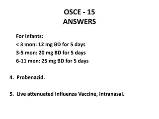 OSCE - 15
ANSWERS
For Infants:
< 3 mon: 12 mg BD for 5 days
3-5 mon: 20 mg BD for 5 days
6-11 mon: 25 mg BD for 5 days
4. Probenazid.
5. Live attenuated Influenza Vaccine, Intranasal.
 
